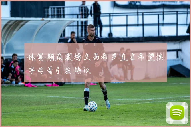 休赛期最震撼交易希罗直言希望换字母哥引发热议