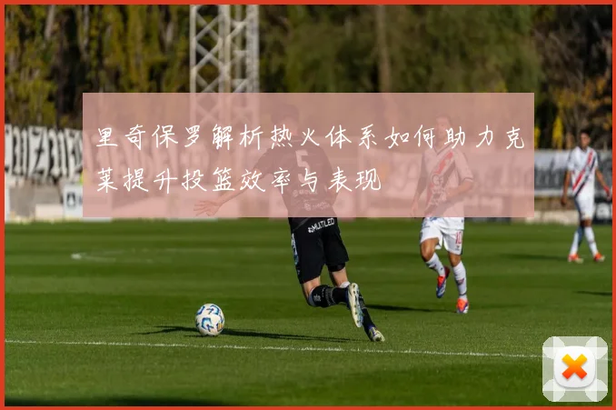 里奇保罗解析热火体系如何助力克莱提升投篮效率与表现