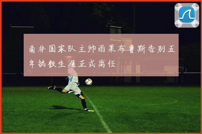 南非国家队主帅雨果布鲁斯告别五年执教生涯正式离任