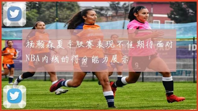 杨瀚森夏季联赛表现不佳期待面对NBA内线的得分能力展示