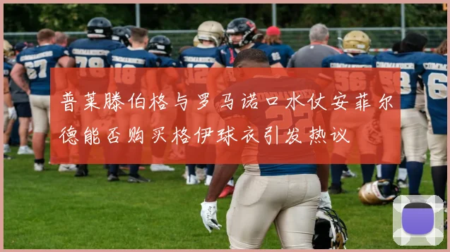 普莱滕伯格与罗马诺口水仗安菲尔德能否购买格伊球衣引发热议