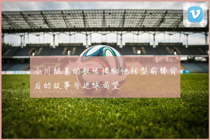 小川航基的教练揭秘他转型前锋背后的故事与进球渴望