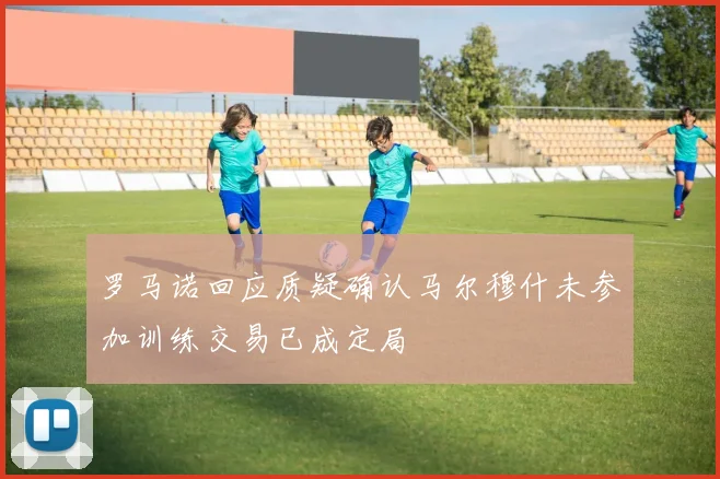罗马诺回应质疑确认马尔穆什未参加训练交易已成定局