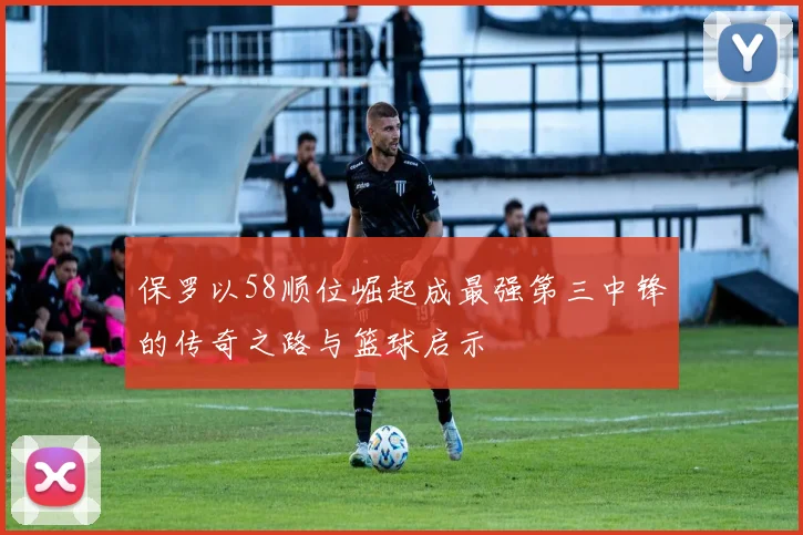 保罗以58顺位崛起成最强第三中锋的传奇之路与篮球启示