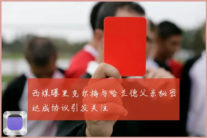西媒曝里克尔梅与哈兰德父亲秘密达成协议引发关注