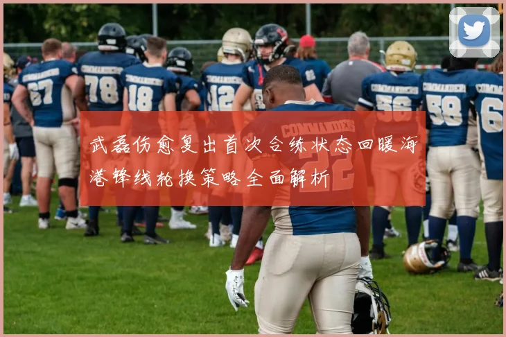武磊伤愈复出首次合练状态回暖海港锋线轮换策略全面解析