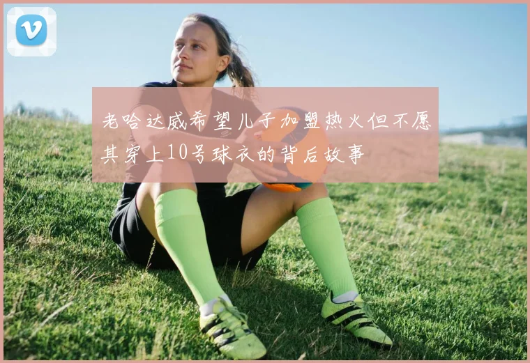 老哈达威希望儿子加盟热火但不愿其穿上10号球衣的背后故事