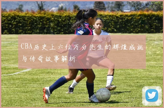CBA历史上六位万分先生的辉煌成就与传奇故事解析