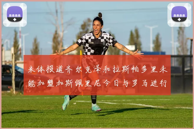米体报道齐尔克泽和拉斯帕多里未能加盟加斯佩里尼今日与罗马进行会谈
