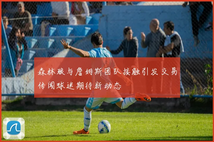 森林狼与詹姆斯团队接触引发交易传闻球迷期待新动态