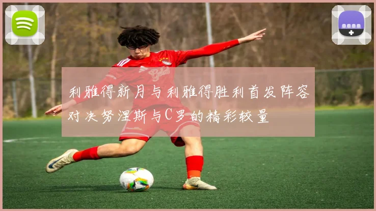利雅得新月与利雅得胜利首发阵容对决努涅斯与C罗的精彩较量