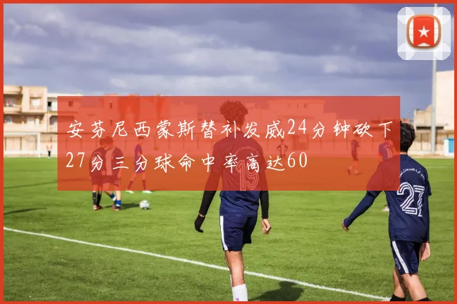 安芬尼西蒙斯替补发威24分钟砍下27分三分球命中率高达60