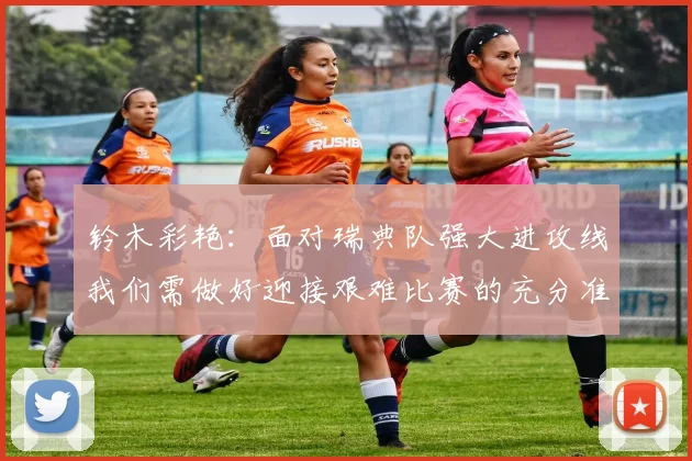 铃木彩艳：面对瑞典队强大进攻线我们需做好迎接艰难比赛的充分准备