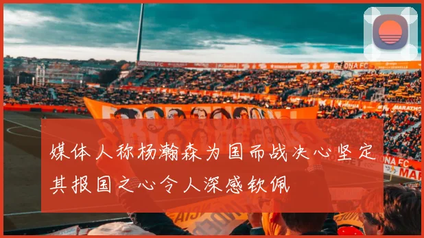 媒体人称杨瀚森为国而战决心坚定其报国之心令人深感钦佩