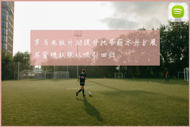 罗马老板计划提升托蒂薪水并扩展其管理权限以吸引回归