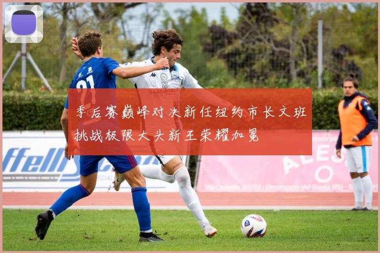 季后赛巅峰对决新任纽约市长文班挑战极限大头新王荣耀加冕