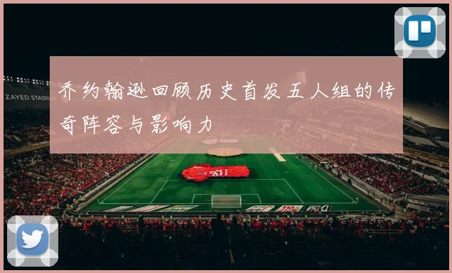 乔约翰逊回顾历史首发五人组的传奇阵容与影响力