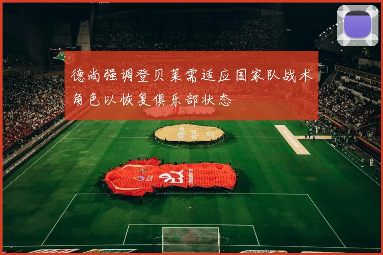 德尚强调登贝莱需适应国家队战术角色以恢复俱乐部状态