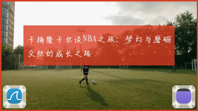 卡梅隆卡尔谈NBA之旅：梦幻与磨砺交织的成长之路