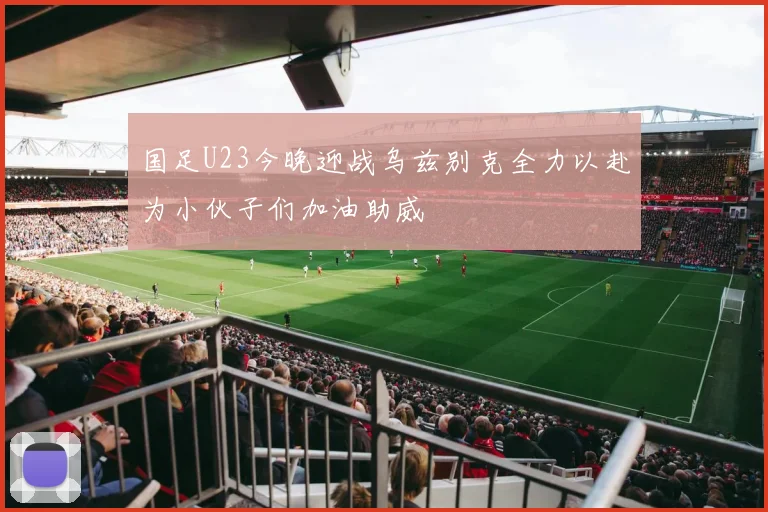 国足U23今晚迎战乌兹别克全力以赴为小伙子们加油助威