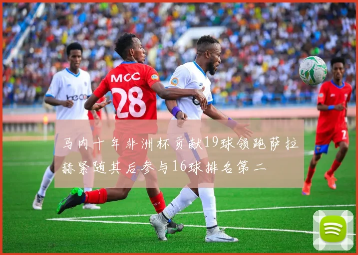 马内十年非洲杯贡献19球领跑萨拉赫紧随其后参与16球排名第二