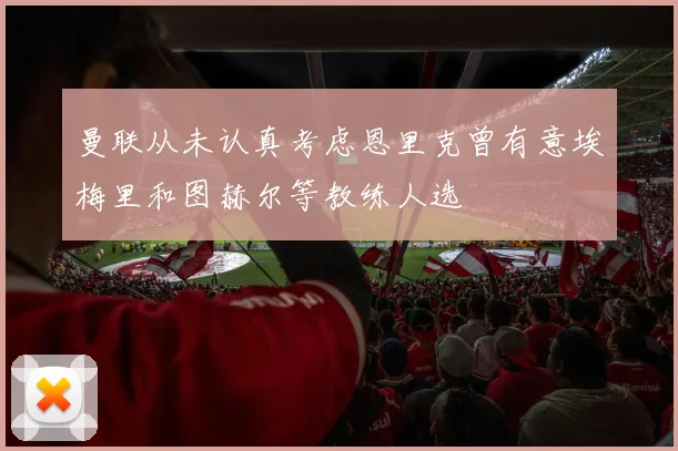 曼联从未认真考虑恩里克曾有意埃梅里和图赫尔等教练人选
