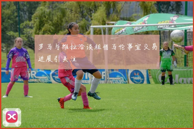 罗马与维拉洽谈租借马伦事宜交易进展引关注