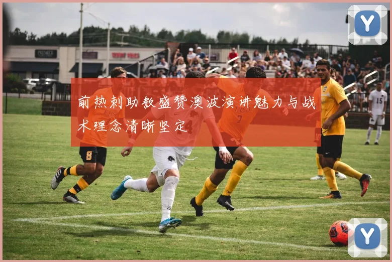 前热刺助教盛赞澳波演讲魅力与战术理念清晰坚定