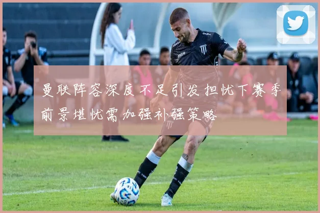 曼联阵容深度不足引发担忧下赛季前景堪忧需加强补强策略