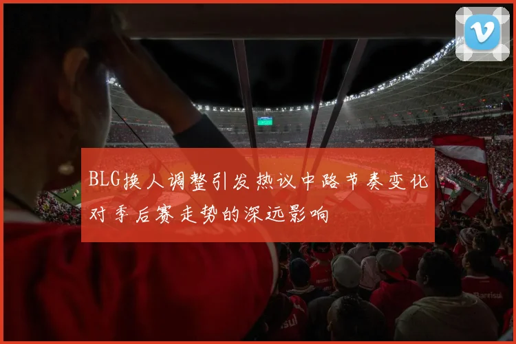 BLG换人调整引发热议中路节奏变化对季后赛走势的深远影响