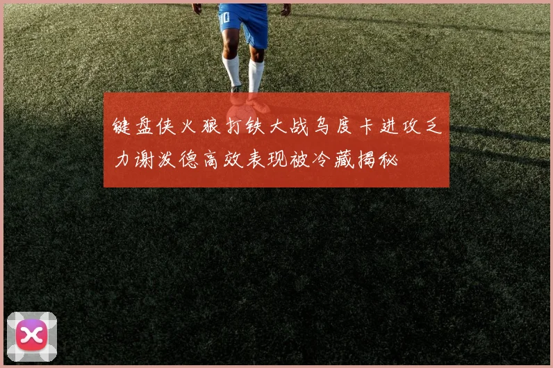 键盘侠火狼打铁大战乌度卡进攻乏力谢泼德高效表现被冷藏揭秘