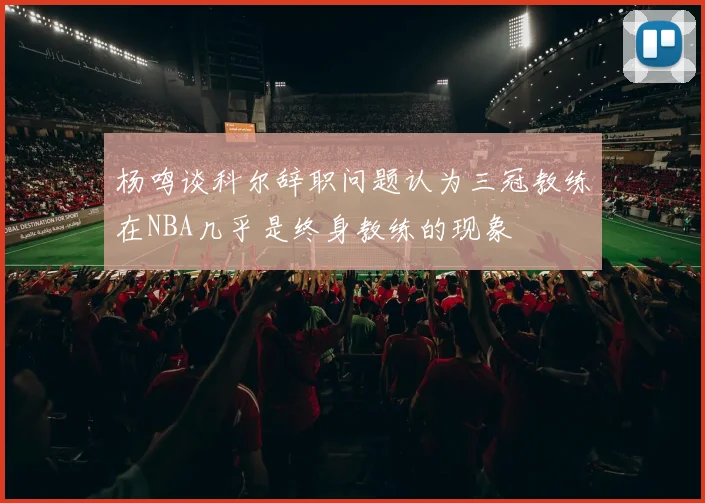 杨鸣谈科尔辞职问题认为三冠教练在NBA几乎是终身教练的现象