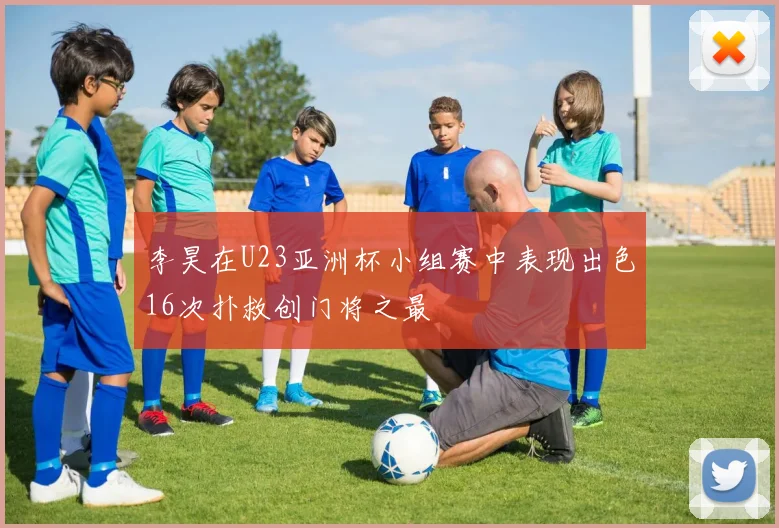 李昊在U23亚洲杯小组赛中表现出色16次扑救创门将之最